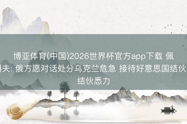 博亚体育(中国)2026世界杯官方app下载 佩斯科夫: 俄方愿对话处分乌克兰危急 接待好意思国结伙悉力