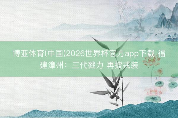 博亚体育(中国)2026世界杯官方app下载 福建漳州：三代戮力 再披戎装