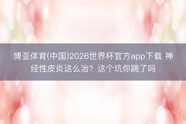 博亚体育(中国)2026世界杯官方app下载 神经性皮炎这么治？这个坑你跳了吗