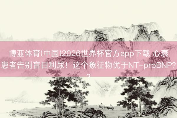 博亚体育(中国)2026世界杯官方app下载 心衰患者告别盲目利尿！这个象征物优于NT-proBNP？