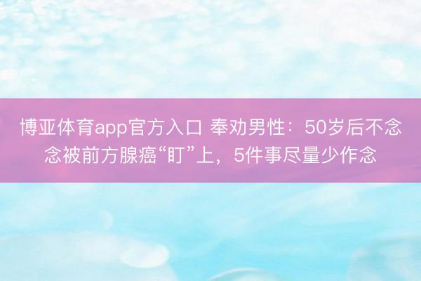 博亚体育app官方入口 奉劝男性:50岁后不念念被前方腺癌“盯”上,5件事尽量少作念