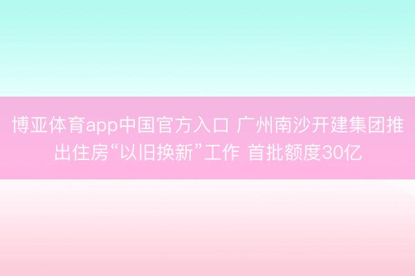 博亚体育app中国官方入口 广州南沙开建集团推出住房“以旧换新”工作 首批额度30亿