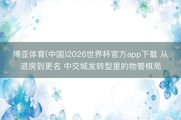 博亚体育(中国)2026世界杯官方app下载 从退房到更名 中交城发转型里的物管棋局