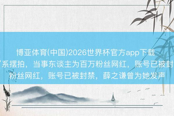 博亚体育(中国)2026世界杯官方app下载 “女生盲谈被撞反被骂”系摆拍，当事东谈主为百万粉丝网红，账号已被封禁，薛之谦曾为她发声