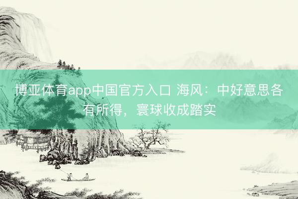 博亚体育app中国官方入口 海风:中好意思各有所得,寰球收成踏实