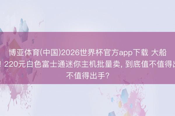 博亚体育(中国)2026世界杯官方app下载 大船泊岸! 220元白色富士通迷你主机批量卖， 到底值不值得出手?