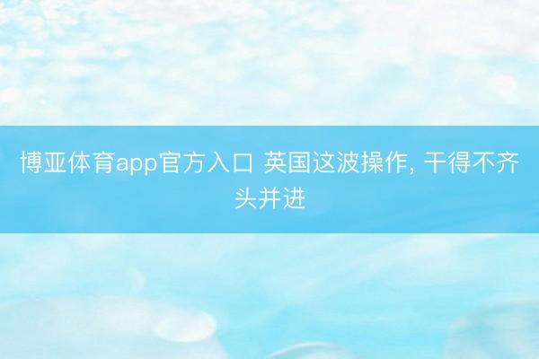 博亚体育app官方入口 英国这波操作, 干得不齐头并进