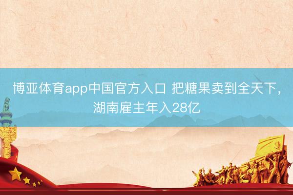 博亚体育app中国官方入口 把糖果卖到全天下，湖南雇主年入28亿