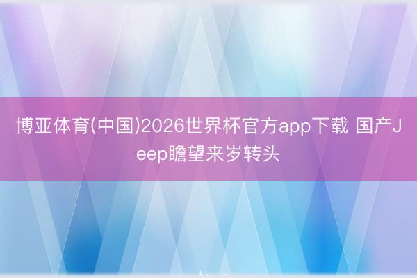博亚体育(中国)2026世界杯官方app下载 国产Jeep瞻望来岁转头