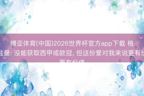博亚体育(中国)2026世界杯官方app下载 格列兹曼: 没能获取西甲或欧冠， 但这份爱对我来说更有价值
