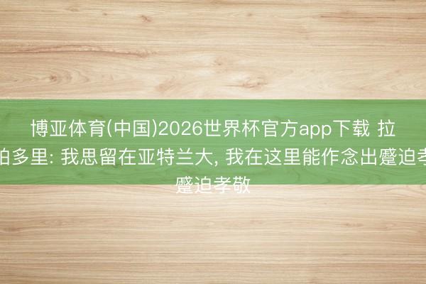 博亚体育(中国)2026世界杯官方app下载 拉斯帕多里: 我思留在亚特兰大, 我在这里能作念出蹙迫孝敬