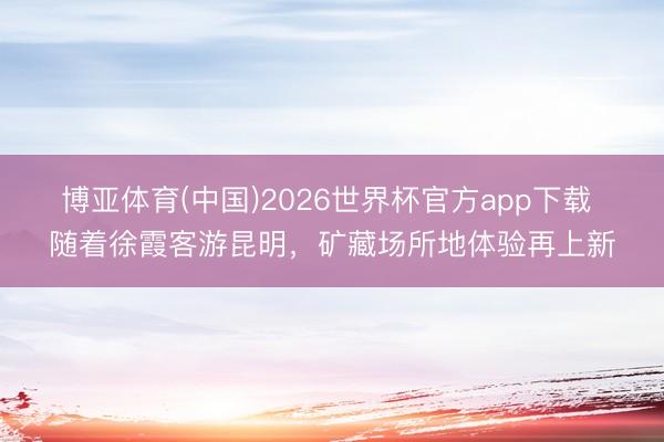 博亚体育(中国)2026世界杯官方app下载 随着徐霞客游昆明，矿藏场所地体验再上新