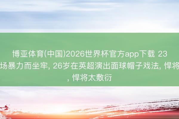 博亚体育(中国)2026世界杯官方app下载 23岁因球场暴力而坐牢， 26岁在英超演出面球帽子戏法， 悍将太敷衍