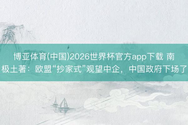博亚体育(中国)2026世界杯官方app下载 南极土著：欧盟“抄家式”观望中企，中国政府下场了