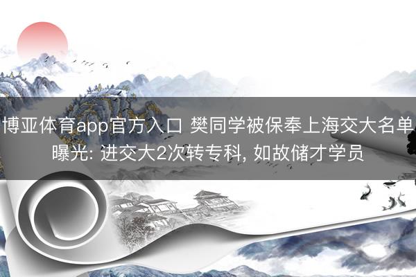 博亚体育app官方入口 樊同学被保奉上海交大名单曝光: 进交大2次转专科， 如故储才学员