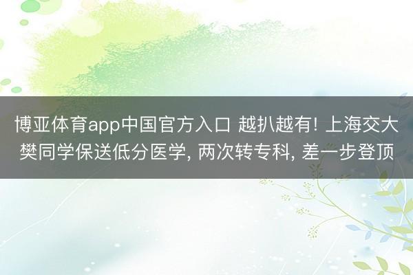 博亚体育app中国官方入口 越扒越有! 上海交大樊同学保送低分医学， 两次转专科， 差一步登顶