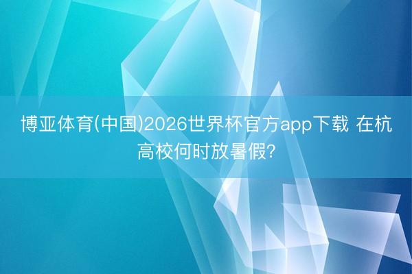博亚体育(中国)2026世界杯官方app下载 在杭高校何时放暑假？
