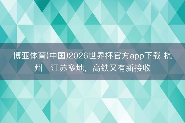 博亚体育(中国)2026世界杯官方app下载 杭州⇌江苏多地，高铁又有新接收