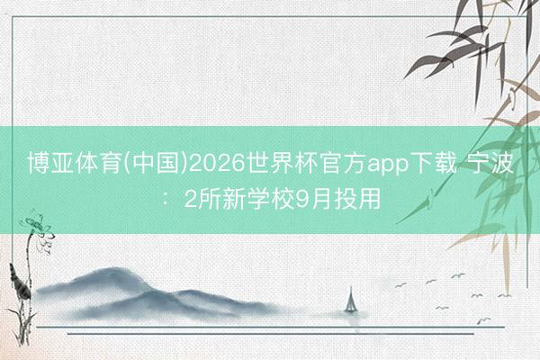博亚体育(中国)2026世界杯官方app下载 宁波：2所新学校9月投用