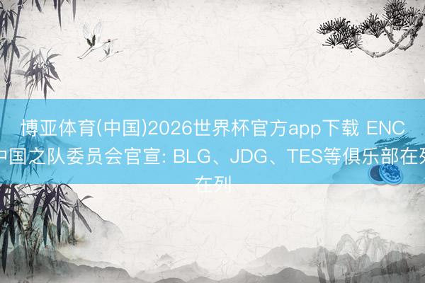 博亚体育(中国)2026世界杯官方app下载 ENC中国之队委员会官宣: BLG、JDG、TES等俱乐部在列
