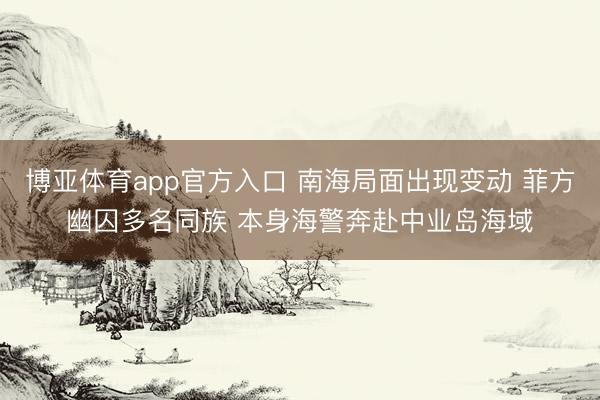 博亚体育app官方入口 南海局面出现变动 菲方幽囚多名同族 本身海警奔赴中业岛海域