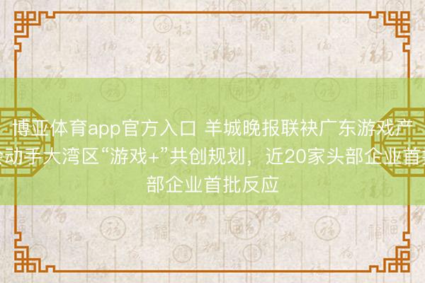 博亚体育app官方入口 羊城晚报联袂广东游戏产业协会动手大湾区“游戏+”共创规划，近20家头部企业首批反应