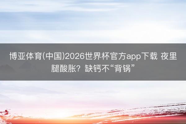 博亚体育(中国)2026世界杯官方app下载 夜里腿酸胀？缺钙不“背锅”
