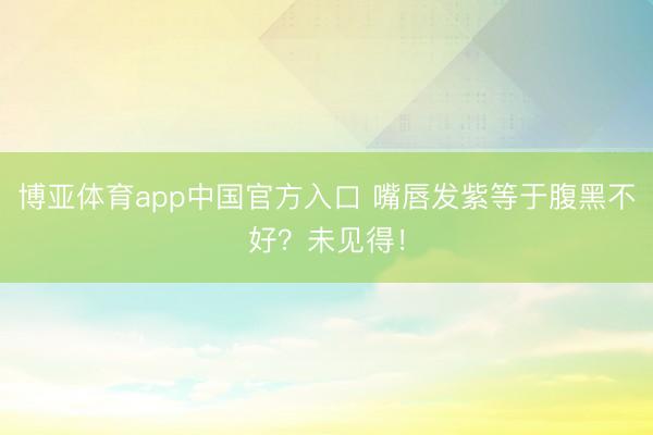 博亚体育app中国官方入口 嘴唇发紫等于腹黑不好?未见得!