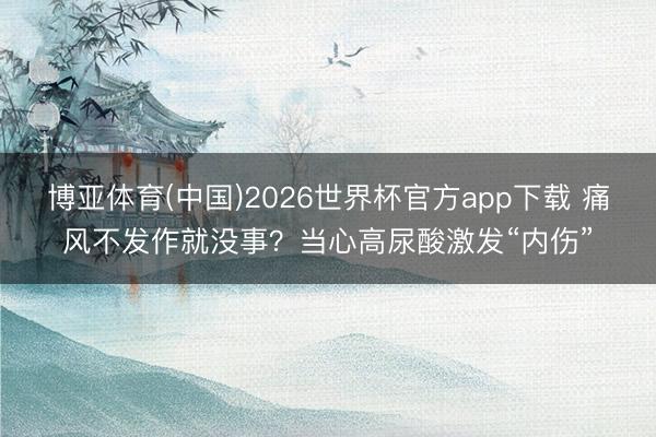 博亚体育(中国)2026世界杯官方app下载 痛风不发作就没事?当心高尿酸激发“内伤”