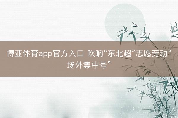博亚体育app官方入口 吹响“东北超”志愿劳动“场外集中号”