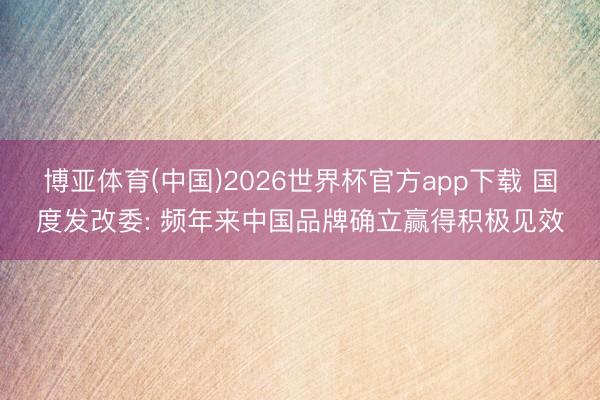 博亚体育(中国)2026世界杯官方app下载 国度发改委: 频年来中国品牌确立赢得积极见效