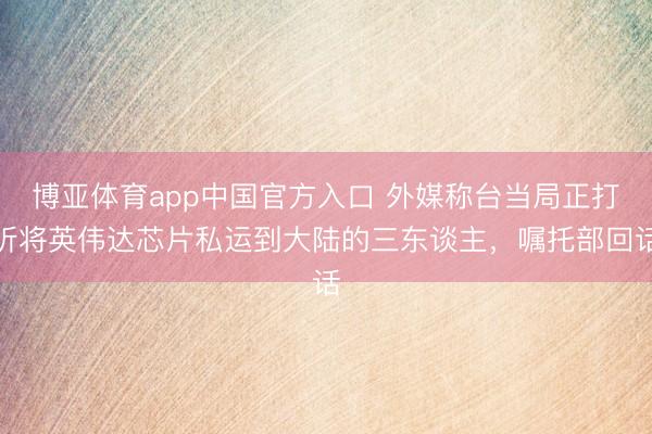 博亚体育app中国官方入口 外媒称台当局正打听将英伟达芯片私运到大陆的三东谈主，嘱托部回话