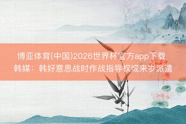 博亚体育(中国)2026世界杯官方app下载 韩媒：韩好意思战时作战指导权或来岁派遣