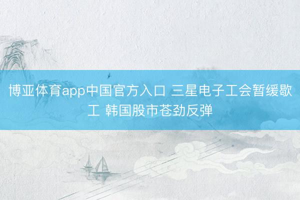 博亚体育app中国官方入口 三星电子工会暂缓歇工 韩国股市苍劲反弹