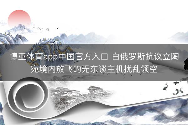 博亚体育app中国官方入口 白俄罗斯抗议立陶宛境内放飞的无东谈主机扰乱领空