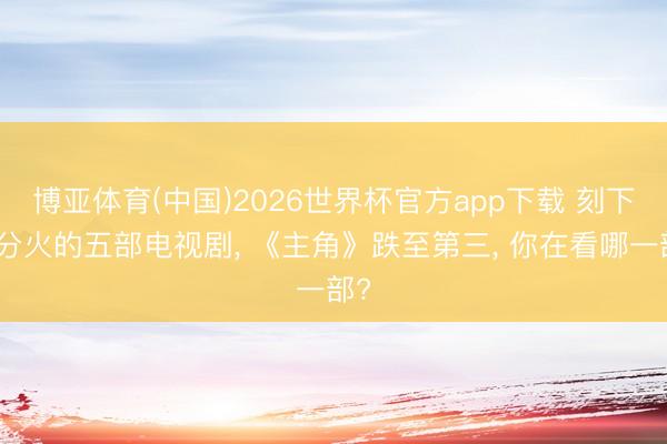 博亚体育(中国)2026世界杯官方app下载 刻下十分火的五部电视剧， 《主角》跌至第三， 你在看哪一部?
