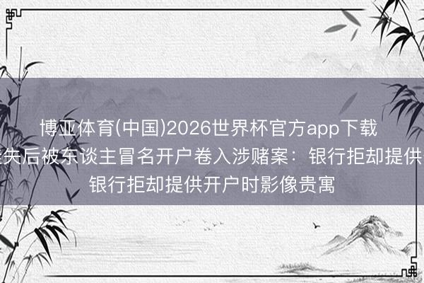 博亚体育(中国)2026世界杯官方app下载 须眉合身份证挂失后被东谈主冒名开户卷入涉赌案:银行拒却提供开户时影像贵寓