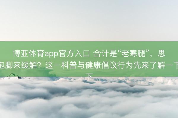 博亚体育app官方入口 合计是“老寒腿”，思泡脚来缓解？这一科普与健康倡议行为先来了