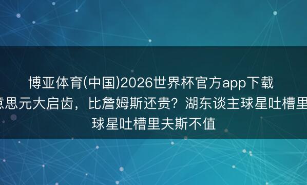 博亚体育(中国)2026世界杯官方app下载 2.4亿好意思元大启齿，比詹姆斯还贵？湖东谈主球星吐槽里夫斯不值