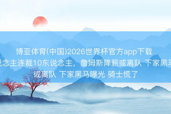 博亚体育(中国)2026世界杯官方app下载 仅整夜！湖东说念主连裁10东说念主，詹姆斯降薪或离队 下家黑马曝光 骑士慌了
