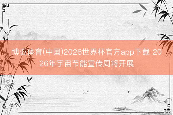 博亚体育(中国)2026世界杯官方app下载 2026年宇宙节能宣传周将开展