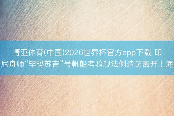 博亚体育(中国)2026世界杯官方app下载 印尼舟师“毕玛苏吉”号帆船考验舰法例造访离开上海