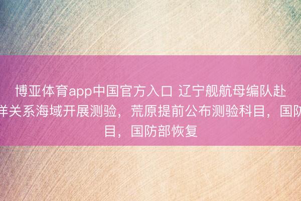 博亚体育app中国官方入口 辽宁舰航母编队赴西太平洋关系海域开展测验，荒原提前公布测验科目，国防部恢复