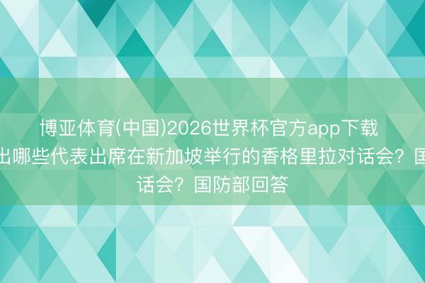 博亚体育(中国)2026世界杯官方app下载 中方将派出哪些代表出席在新加坡举行的香格里拉对话会？国防部回答