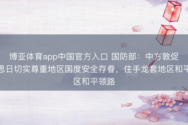 博亚体育app中国官方入口 国防部：中方敦促好意思日切实尊重地区国度安全存眷，住手龙套地区和平领路