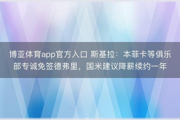 博亚体育app官方入口 斯基拉：本菲卡等俱乐部专诚免签德弗里，国米建议降薪续约一年