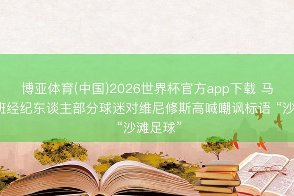 博亚体育(中国)2026世界杯官方app下载 马卡：西班经纪东谈主部分球迷对维尼修斯高喊嘲讽标语 “沙滩足球”