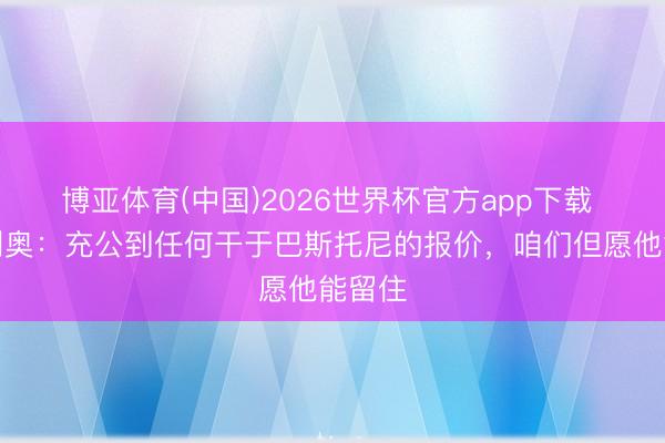 博亚体育(中国)2026世界杯官方app下载 奥西利奥：充公到任何干于巴斯托尼的报价，咱们但愿他能留住