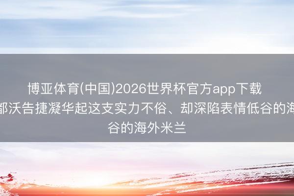 博亚体育(中国)2026世界杯官方app下载 米体：都沃告捷凝华起这支实力不俗、却深陷表情低谷的海外米兰