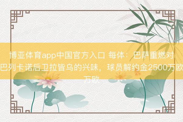博亚体育app中国官方入口 每体：巴萨重燃对巴列卡诺后卫拉皆乌的兴味，球员解约金2500万欧